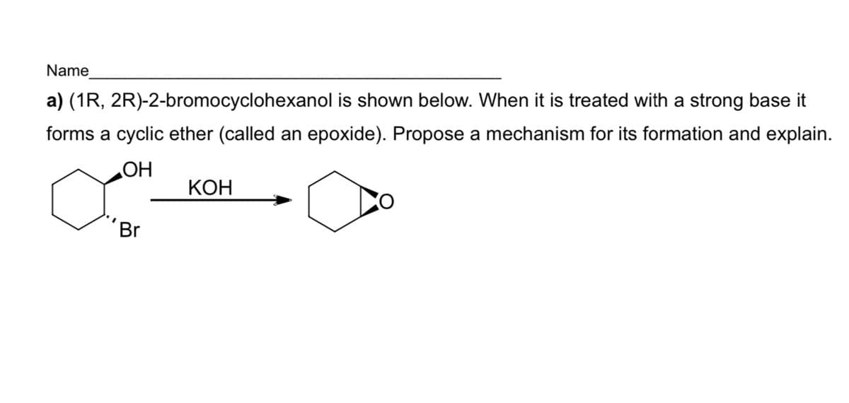 Name
a) (1R, 2R)-2-bromocyclohexanol is shown below. When it is treated with a strong base it
forms a cyclic ether (called an epoxide). Propose a mechanism for its formation and explain.
HO"
КОН
'Br
