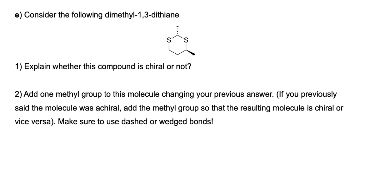 e) Consider the following dimethyl-1,3-dithiane
1) Explain whether this compound is chiral or not?
2) Add one methyl group to this molecule changing your previous answer. (If you previously
said the molecule was achiral, add the methyl group so that the resulting molecule is chiral or
vice versa). Make sure to use dashed or wedged bonds!
