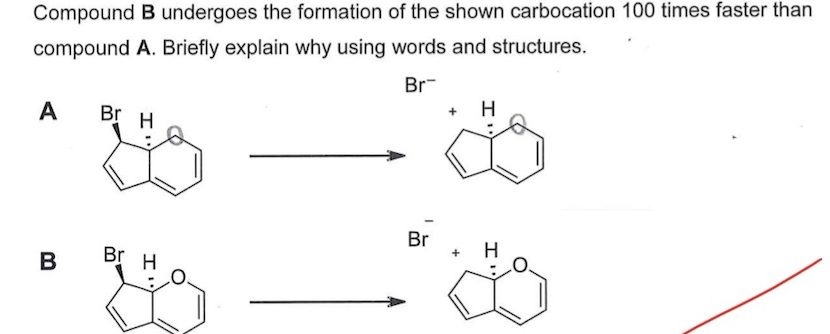 Compound B undergoes the formation of the shown carbocation 100 times faster than
compound A. Briefly explain why using words and structures.
Br-
H
A
Br H
Br
+
Br H
B
