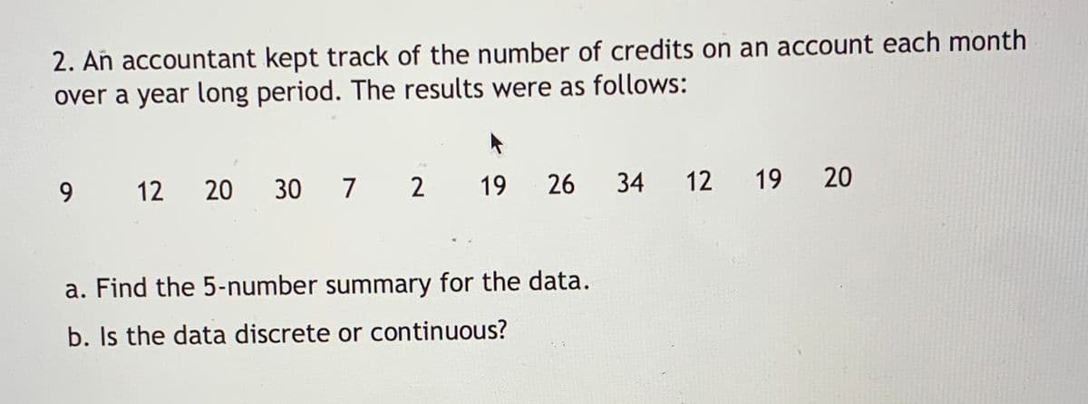 2. Añ accountant kept track of the number of credits on an account each month
over a year long period. The results were as follows:
9.
12
20
30 7
2
19
26
34
12
19
20
a. Find the 5-number summary for the data.
b. Is the data discrete or continuous?
