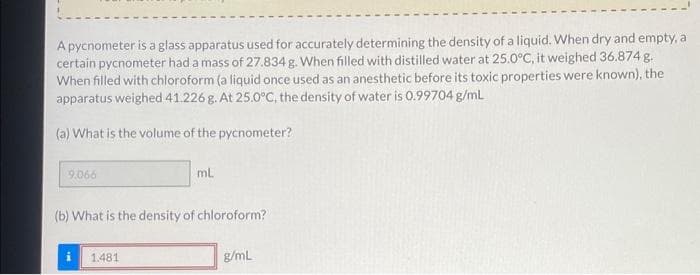 A pycnometer is a glass apparatus used for accurately determining the density of a liquid. When dry and empty, a
certain pycnometer had a mass of 27.834 g. When filled with distilled water at 25.0°C, it weighed 36.874 g.
When filled with chloroform (a liquid once used as an anesthetic before its toxic properties were known), the
apparatus weighed 41.226 g. At 25.0°C, the density of water is 0.99704 g/mL
(a) What is the volume of the pycnometer?
9.066
ml.
(b) What is the density of chloroform?
1.481
g/mL