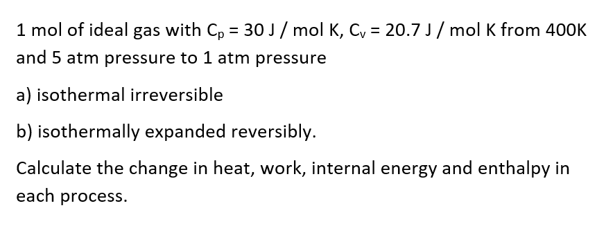 1 mol of ideal gas with Cp = 30 J/ mol K, C, = 20.7 J / mol K from 400K
and 5 atm pressure to 1 atm pressure
a) isothermal irreversible
b) isothermally expanded reversibly.
Calculate the change in heat, work, internal energy and enthalpy in
each process.
