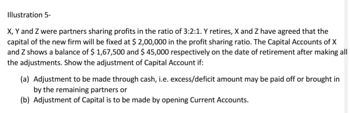 Illustration 5-
X, Y and Z were partners sharing profits in the ratio of 3:2:1. Y retires, X and Z have agreed that the
capital of the new firm will be fixed at $ 2,00,000 in the profit sharing ratio. The Capital Accounts of X
and Z shows a balance of $ 1,67,500 and $ 45,000 respectively on the date of retirement after making all
the adjustments. Show the adjustment of Capital Account if:
(a) Adjustment to be made through cash, i.e. excess/deficit amount may be paid off or brought in
by the remaining partners or
(b) Adjustment of Capital is to be made by opening Current Accounts.
