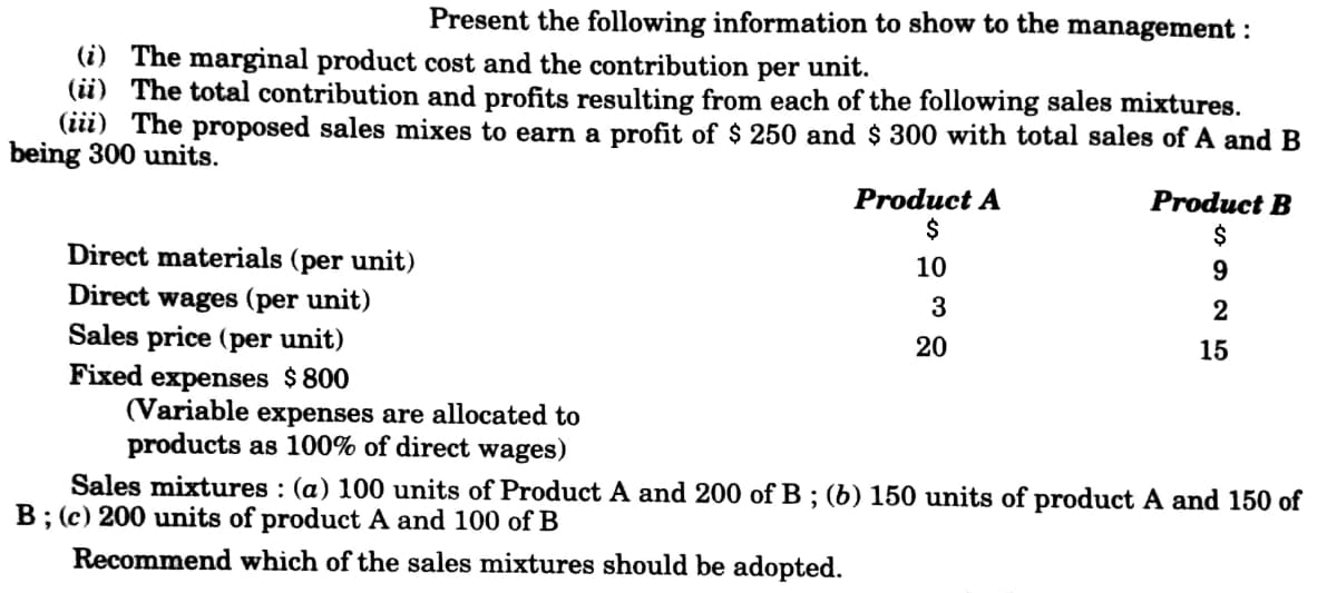 Present the following information to show to the management :
(i) The marginal product cost and the contribution per unit.
(ii) The total contribution and profits resulting from each of the following sales mixtures.
(iii) The proposed sales mixes to earn a profit of $ 250 and $ 300 with total sales of A and B
being 300 units.
Product A
Product B
Direct materials (per unit)
Direct wages (per unit)
Sales price (per unit)
Fixed expenses $800
(Variable expenses are allocated to
products as 100% of direct wages)
Sales mixtures : (a) 100 units of Product A and 200 of B ; (b) 150 units of product A and 150 of
B; (c) 200 units of product A and 100 of B
10
3
20
15
Recommend which of the sales mixtures should be adopted.
