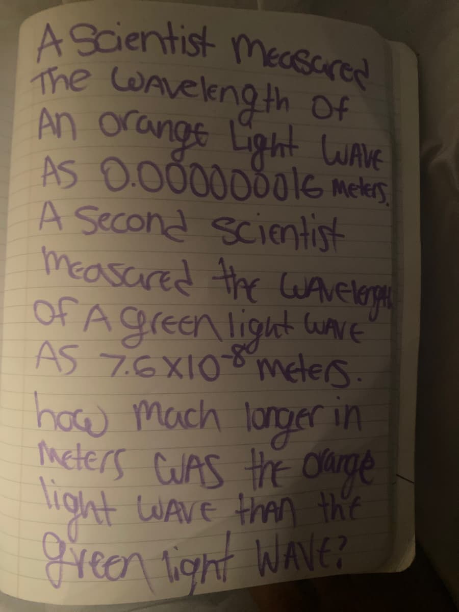 A Scientist mesared
The WAveleng th Of
An orange Lipht LWAVE
AS 0.0000000leG meters
A Second scientist
Measared the LuArelope
of A green light uavE
AS 7.6X108 meters.
how mach longer in
meters CUAS Hhe Ourge
light WAVE than the
9reen Vignt Wave?
