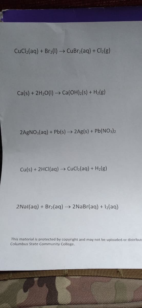 CuCl2(aq) + Br2(1) CuBr2(aq) + Cl2(g)
Ca(s) + 2H20(1) → Ca(OH)2(s) + H2(g)
2AGNO3(aq) + Pb(s)2Ag(s) + Pb(NO3)2
Cu(s) + 2HCI(aq) CuCl2(aq) + H2(g)
2Nal(aq) + Br2(aq)→ 2NaBr(aq) + 12(aq)
This material is protected by copyright and may not be uploaded or distribut
Columbus State Community College.
