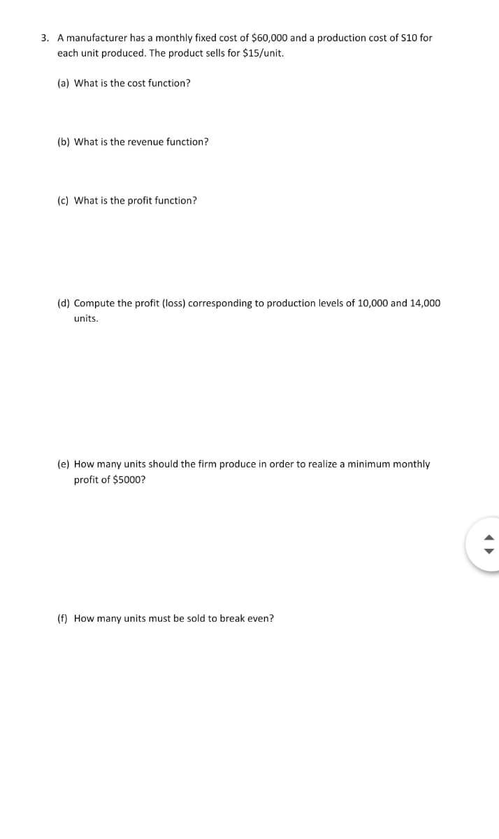 3. A manufacturer has a monthly fixed cost of $60,000 and a production cost of s10 for
each unit produced. The product sells for $15/unit.
(a) What is the cost function?
(b) What is the revenue function?
(c) What is the profit function?
(d) Compute the profit (loss) corresponding to production levels of 10,000 and 14,000
units.
(e) How many units should the firm produce in order to realize a minimum monthly
profit of $5000?
(f) How many units must be sold to break even?
