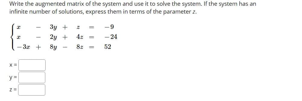 Write the augmented matrix of the system and use it to solve the system. If the system has an
infinite number of solutions, express them in terms of the parameter z.
Зу +
- 9
2y +
4z
- 24
— Зх +
8y
8z
52
X =
y =
Z =
II
