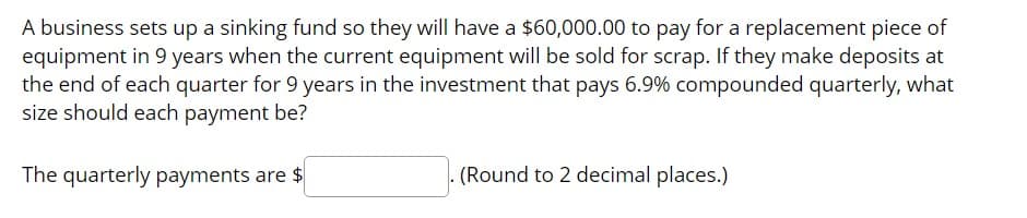 A business sets up a sinking fund so they will have a $60,000.00 to pay for a replacement piece of
equipment in 9 years when the current equipment will be sold for scrap. If they make deposits at
the end of each quarter for 9 years in the investment that pays 6.9% compounded quarterly, what
size should each payment be?
The quarterly payments are $
(Round to 2 decimal places.)
