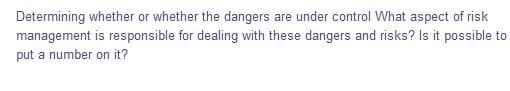 Determining whether or whether the dangers are under control What aspect of risk
management is responsible for dealing with these dangers and risks? Is it possible to
put a number on it?
