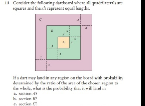 11. Consider the following dartboard where all quadrilaterals are
squares and the x's represent equal lengths.
If a dart may land in any region on the board with probability
determined by the ratio of the area of the chosen region to
the whole, what is the probability that it will land in
a. section A?
b. section B?
c. section C?

