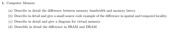 1. Computer Memory
(a) Describe in detail the difference between memory bandwidth and memory latecy.
(b) Describe in detail and give a small source code example of the difference in spatial and temporal locality.
(c) Describe in detail and give a diagram for virtual memory.
(d) Describle in detail the difference in SRAM and DRAM.
