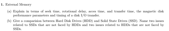 1. External Memory
(a) Explain in terms of seek time, rotational delay, acces time, and transfer time, the magnetic disk
performance parameters and timing of a disk I/O transfer.
(b) Give a comparision between Hard Disk Drives (HDD) and Solid State Drives (SSD). Name two issues
related to SSDS that are not faced by HDDS and two issues related to HDDS that are not faced by
SSDS.
