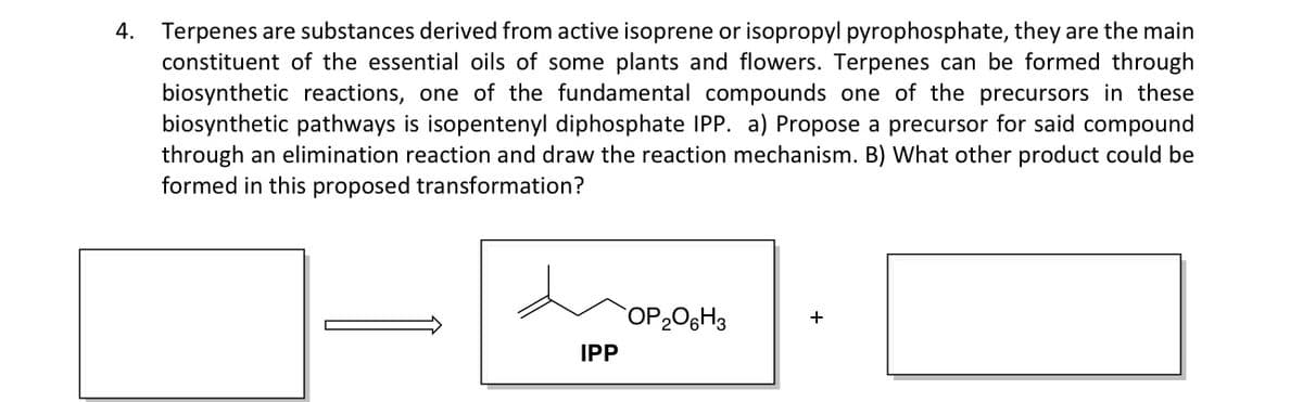 Terpenes are substances derived from active isoprene or isopropyl pyrophosphate, they are the main
constituent of the essential oils of some plants and flowers. Terpenes can be formed through
biosynthetic reactions, one of the fundamental compounds one of the precursors in these
biosynthetic pathways is isopentenyl diphosphate IPP. a) Propose a precursor for said compound
through an elimination reaction and draw the reaction mechanism. B) What other product could be
formed in this proposed transformation?
4.
OP206H3
+
IPP
