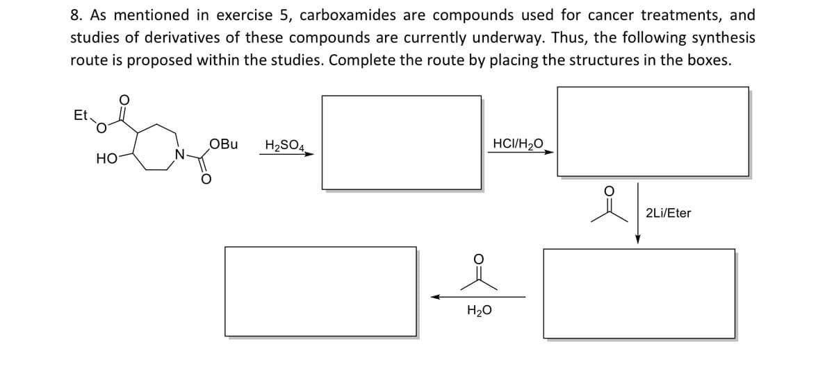 8. As mentioned in exercise 5, carboxamides are compounds used for cancer treatments, and
studies of derivatives of these compounds are currently underway. Thus, the following synthesis
route is proposed within the studies. Complete the route by placing the structures in the boxes.
Et
OBu
H2SO4
HCI/H20
HO
2Li/Eter
H20
