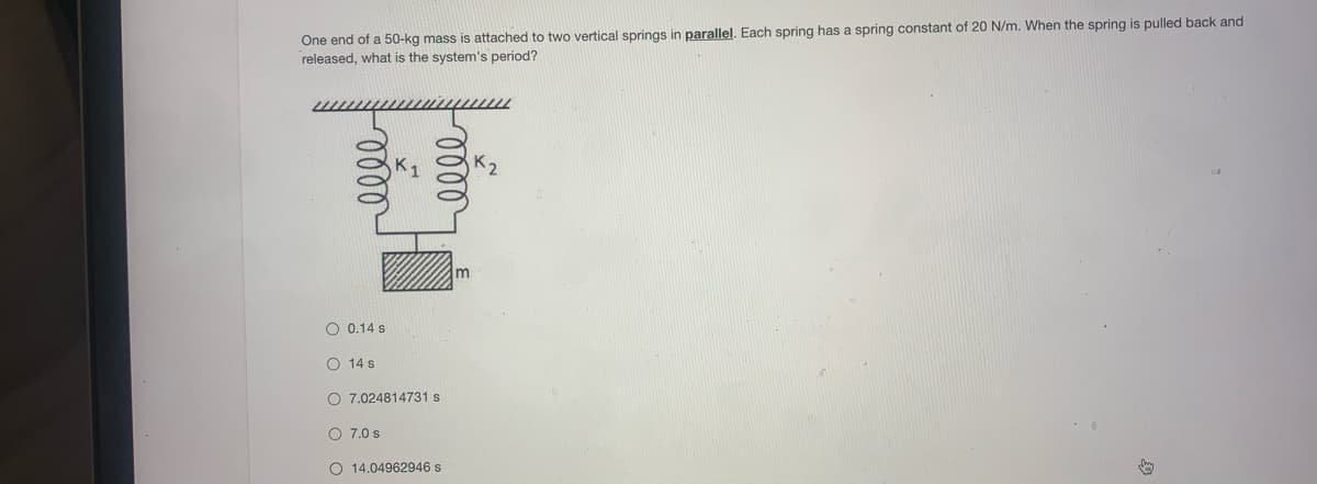 One end of a 50-kg mass is attached to two vertical springs in parallel. Each spring has a spring constant of 20 N/m. When the spring is pulled back and
released, what is the system's period?
K2
O 0.14 s
O 14 s
O 7.024814731 s
O 7.0 s
O 14.04962946 s

