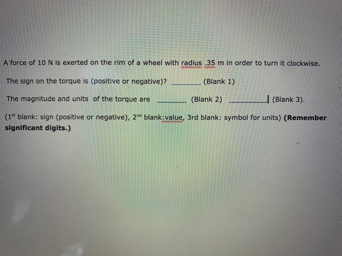 A force of 10N is exerted on the rim of a wheel with radius .35 m in order to turn it clockwise.
The sign on the torque is (positive or negative)?
(Blank 1)
The magnitude and units of the torque are
(Blank 2)
| (Blank 3).
(1st blank: sign (positive or negative), 2nd blank:value, 3rd blank: symbol for units) (Remember
significant digits.)
