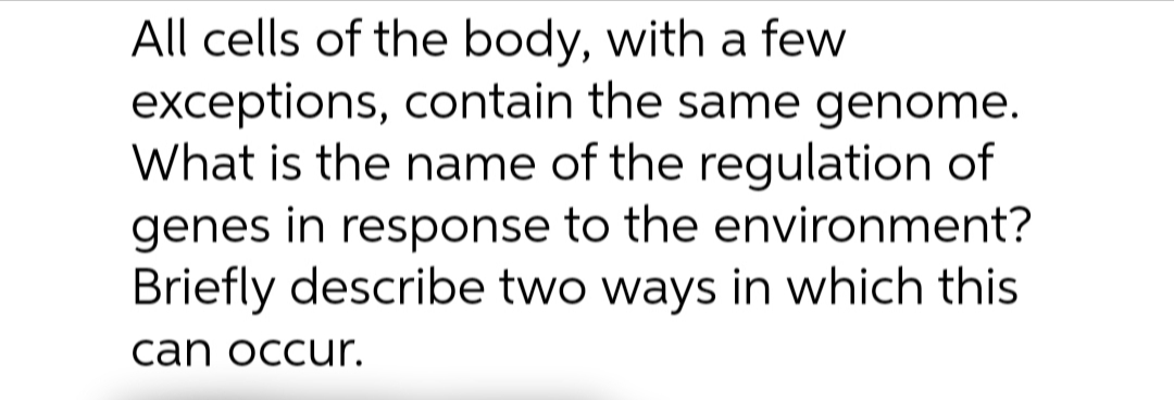 All cells of the body, with a few
exceptions, contain the same genome.
What is the name of the regulation of
genes in response to the environment?
Briefly describe two ways in which this
can occur.
