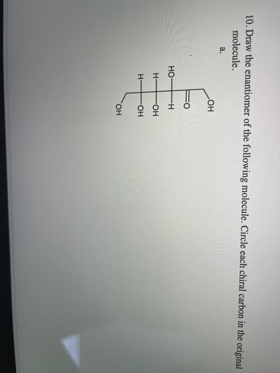 10. Draw the enantiomer of the following molecule. Circle each chiral carbon in the original
molecule.
a.
HO
Но
H-
H-
FHO-
H-
HO-
HO,
