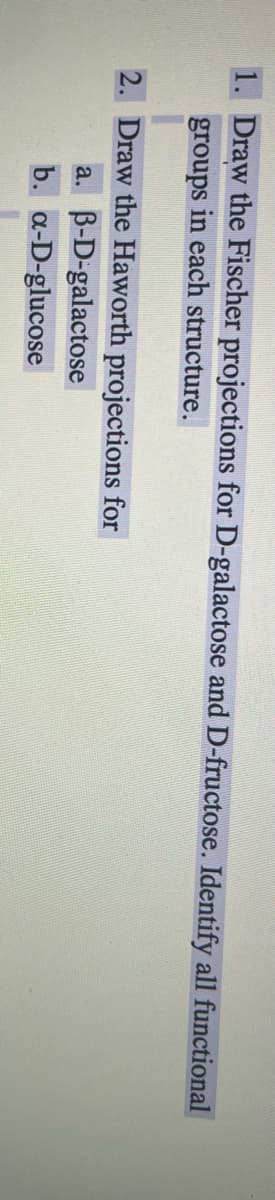 1. Draw the Fischer projections for D-galactose and D-fructose. Identify all functional
groups in each structure.
2. Draw the Haworth projections for
a. B-D-galactose
b. a-D-glucose
