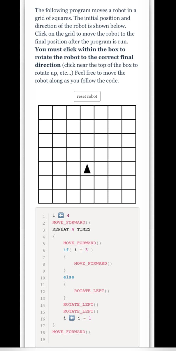 The following program moves a robot in a
grid of squares. The initial position and
direction of the robot is shown below.
Click on the grid to move the robot to the
final position after the program is run.
You must click within the box to
rotate the robot to the correct final
direction (click near the top of the box to
rotate up, etc...) Feel free to move the
robot along as you follow the code.
reset robot
4
MOVE_FORWARD ( )
REPEAT 4 TIMES
4
MOVE FORWARD ()
6.
if( i = 3 )
{
8
MOVE_FORWARD( )
10
else
11
{
12
ROTATE_LEFT()
13
}
14
ROTATE_LEFT()
15
ROTATE_LEFT()
16
i
i - 1
17
18
MOVE_FORWARD( )
19
