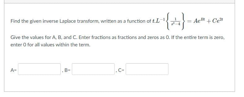 Find the given inverse Laplace transform, written as a function of t.L
1
AeBt + Cet
s2-4
Give the values for A, B, and C. Enter fractions as fractions and zeros as 0. If the entire term is zero,
enter 0 for all values within the term.
A=
, B=
, C=
