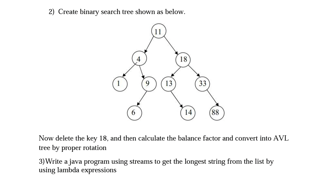 2) Create binary search tree shown as below.
11
13
18
14
33
(88
Now delete the key 18, and then calculate the balance factor and convert into AVL
tree by proper
rotation
3) Write a java program using streams to get the longest string from the list by
using lambda expressions