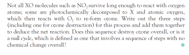 Not all XO molecules such as NO, survive long enough to react with oxygen
atoms; some are photochemically decomposed to X and atomic oxygen,
which then reacts with O, to re-form ozone. Write out the three steps
(including one for ozone destruction) for this process and add them together
to deduce the net reaction. Does this sequence destroy ozone overall, or is it
a null cycle, which is defined as one that involves a sequence of steps with no
chemical change overall?
