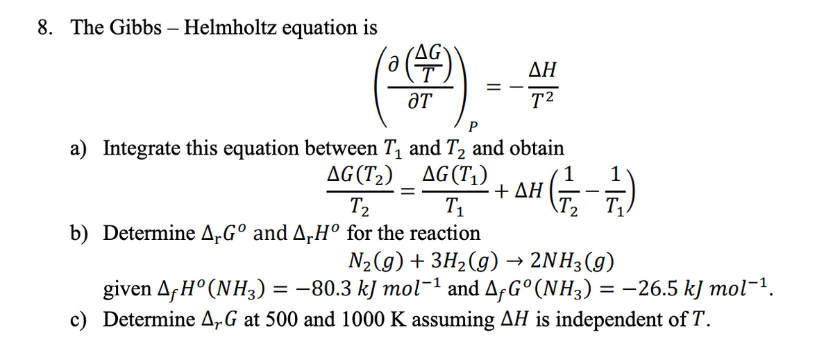 8. The Gibbs - Helmholtz equation is
ΔΗ
= -
ƏT
T2
P
a) Integrate this equation between T, and T2 and obtain
AG(T2) _ AG(T1)
ΔΗ
T1
T2
T2 T1.
b) Determine A„G° and A,H° for the reaction
N2(g) + 3H2(g) → 2NH3(g)
given A;H° (NH3) = -80.3 kJ mol-1 and AfG°(NH3) = -26.5 kJ mol-1.
c) Determine A,G at 500 and 1000 K assuming AH is independent of T.
