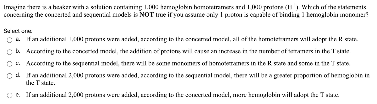 Imagine there is a beaker with a solution containing 1,000 hemoglobin homotetramers and 1,000 protons (H*). Which of the statements
concerning the concerted and sequential models is NOT true if you assume only 1 proton is capable of binding 1 hemoglobin monomer?
Select one:
a. If an additional 1,000 protons were added, according to the concerted model, all of the homotetramers will adopt the R state.
b. According to the concerted model, the addition of protons will cause an increase in the number of tetramers in the T state.
c. According to the sequential model, there will be some monomers of homotetramers in the R state and some in the T state.
d. If an additional 2,000 protons were added, according to the sequential model, there will be a greater proportion of hemoglobin in
the T state.
е.
If an additional 2,000 protons were added, according to the concerted model, more hemoglobin will adopt the T state.
