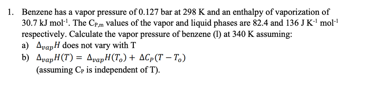1. Benzene has a vapor pressure of 0.127 bar at 298 K and an enthalpy of vaporization of
30.7 kJ mol-'. The Cp,m Values of the vapor and liquid phases are 82.4 and 136 J K-' mol-l
respectively. Calculate the vapor pressure of benzene (1) at 340 K assuming:
a) AvapH does not vary with T
b) AvapH(T) = AvapH(T,)+ AGp(T – T.)
(assuming Cp is independent of T).
