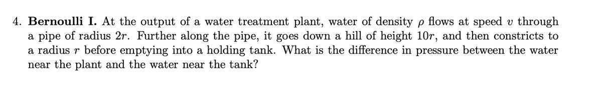 4. Bernoulli I. At the output of a water treatment plant, water of density p flows at speed v through
a pipe of radius 2r. Further along the pipe, it goes down a hill of height 10r, and then constricts to
a radius r before emptying into a holding tank. What is the difference in pressure between the water
near the plant and the water near the tank?
