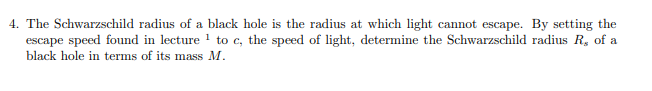 4. The Schwarzschild radius of a black hole is the radius at which light cannot escape. By setting the
escape speed found in lecture 1 to c, the speed of light, determine the Schwarzschild radius R, of a
black hole in terms of its mass M.
