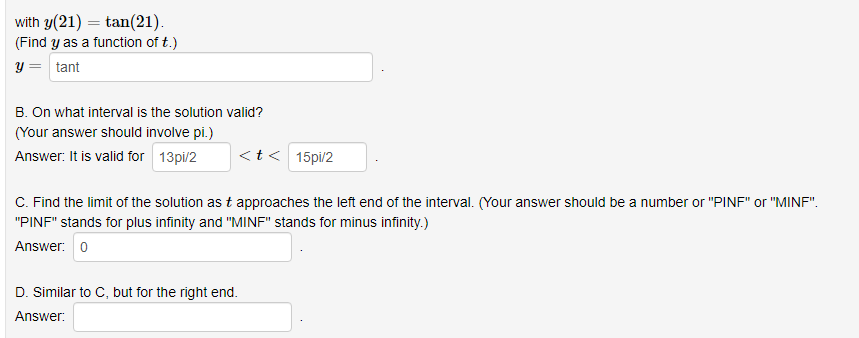 with y(21) = tan(21).
(Find y as a function of t.)
y = tant
B. On what interval is the solution valid?
(Your answer should involve pi.)
Answer: It is valid for 13pi/2
<t< 15pi/2
C. Find the limit of the solution as t approaches the left end of the interval. (Your answer should be a number or "PINF" or "MINF".
"PINF" stands for plus infinity and "MINF" stands for minus infinity.)
Answer: 0
D. Similar to C, but for the right end.
Answer:
