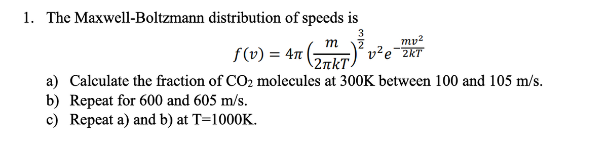 1. The Maxwell-Boltzmann distribution of speeds is
ту?
2kT
m
2
f (v) = 4n
2 πkT.
a) Calculate the fraction of CO2 molecules at 300K between 100 and 105 m/s.
b) Repeat for 600 and 605 m/s.
c) Repeat a) and b) at T=1000K.
