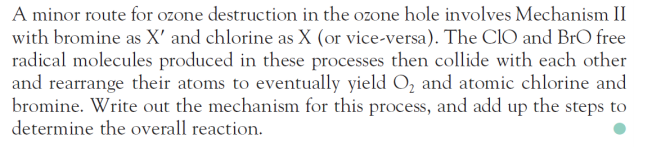 A minor route for ozone destruction in the ozone hole involves Mechanism II
with bromine as X' and chlorine as X (or vice-versa). The CIO and BrO free
radical molecules produced in these processes then collide with each other
and rearrange their atoms to eventually yield O, and atomic chlorine and
bromine. Write out the mechanism for this process, and add up the steps to
determine the overall reaction.
