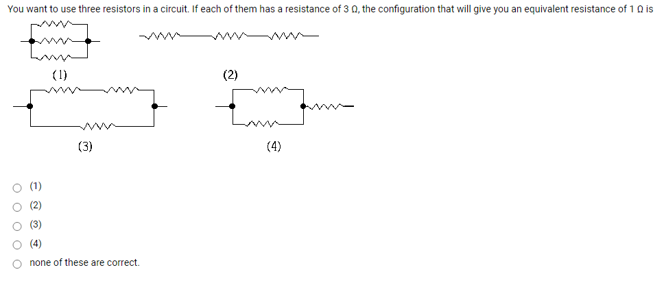 You want to use three resistors in a circuit. If each of them has a resistance of 3 0, the configuration that will give you an equivalent resistance of 1 Q is
ww w -
(1)
(2)
(3)
(4)
(1)
(2)
(3)
(4)
none of these are correct.
O o o o o
