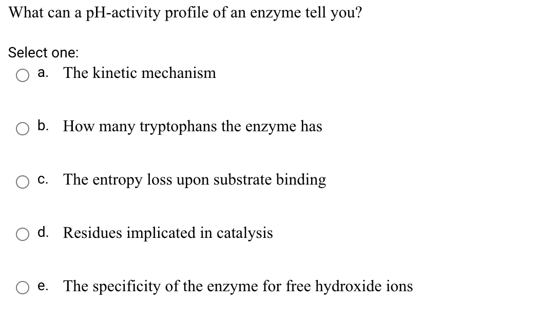 What can a pH-activity profile of an enzyme tell you?
Select one:
а.
The kinetic mechanism
b. How many tryptophans the enzyme has
С.
The entropy loss upon substrate binding
O d. Residues implicated in catalysis
е.
The specificity of the enzyme for free hydroxide ions
