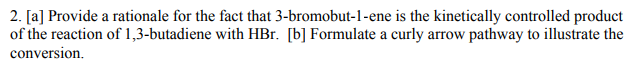 2. [a] Provide a rationale for the fact that 3-bromobut-1-ene is the kinetically controlled product
of the reaction of 1,3-butadiene with HBr. [b] Formulate a curly arrow pathway to illustrate the
conversion.
