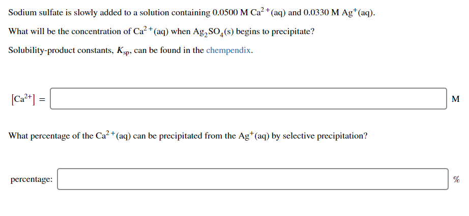 Sodium sulfate is slowly added to a solution containing 0.0500 M Ca² +(aq) and 0.0330 M Ag†(aq).
What will be the concentration of Ca? +(aq) when Ag,SO,(s) begins to precipitate?
Solubility-product constants, Ksp, can be found in the chempendix.
[Ca²*] =
[Ca²+]
M
What percentage of the Ca² + (aq) can be precipitated from the Ag*(aq) by selective precipitation?
percentage:
%
