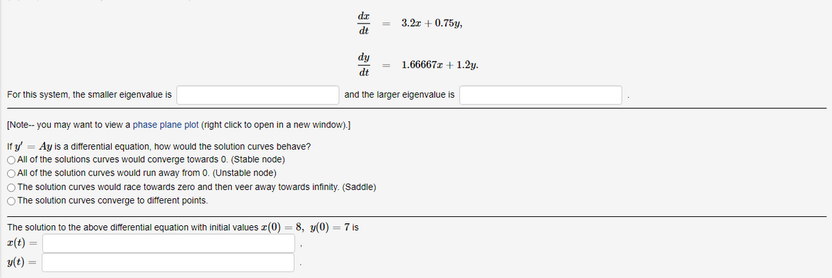 dx
3.2x + 0.75y,
dt
dy
1.66667x + 1.2y.
dt
For this system, the smaller eigenvalue is
and the larger eigenvalue is
[Note-- you may want to view a phase plane plot (right click to open in a new window).]
If y' = Ay is a differential equation, how would the solution curves behave?
O All of the solutions curves would converge towards 0. (Stable node)
O All of the solution curves would run away from 0. (Unstable node)
O The solution curves would race towards zero and then veer away towards infinity. (Saddle)
O The solution curves converge to different points.
The solution to the above differential equation with initial values x(0) = 8, y(0) =7 is
r(t) =
y(t) =
