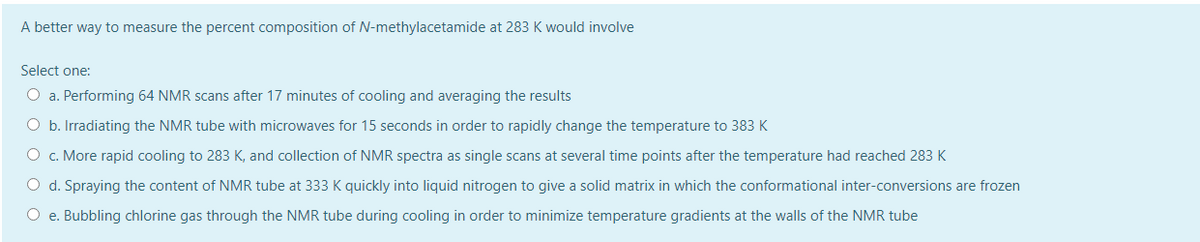 A better way to measure the percent composition of N-methylacetamide at 283 K would involve
Select one:
O a. Performing 64 NMR scans after 17 minutes of cooling and averaging the results
O b. Irradiating the NMR tube with microwaves for 15 seconds in order to rapidly change the temperature to 383 K
O c. More rapid cooling to 283 K, and collection of NMR spectra as single scans at several time points after the temperature had reached 283K
O d. Spraying the content of NMR tube at 333 K quickly into liquid nitrogen to give a solid matrix in which the conformational inter-conversions are frozen
O e. Bubbling chlorine gas through the NMR tube during cooling in order to minimize temperature gradients at the walls of the NMR tube
