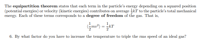 The equipartition theorem states that each term in the particle's energy depending on a squared position
(potential energies) or velocity (kinetic energies) contributes on average kT to the particle's total mechanical
energy. Each of these terms corresponds to a degree of freedom of the gas. That is,
6. By what factor do you have to increase the temperature to triple the rms speed of an ideal gas?
