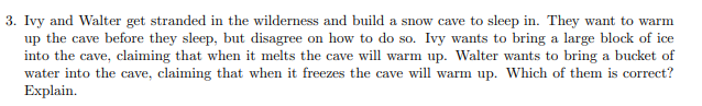 3. Ivy and Walter get stranded in the wilderness and build a snow cave to sleep in. They want to warm
up the cave before they sleep, but disagree on how to do so. Ivy wants to bring a large block of ice
into the cave, claiming that when it melts the cave will warm up. Walter wants to bring a bucket of
water into the cave, claiming that when it freezes the cave will warm up. Which of them is correct?
Explain.
