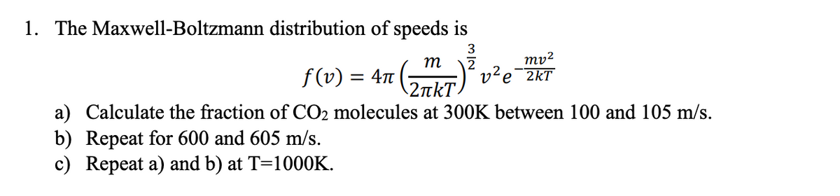 1. The Maxwell-Boltzmann distribution of speeds is
3
m
mv²
f (v) :
2
v²e¯2kT
||
\2tkT.
a) Calculate the fraction of CO2 molecules at 300K between 100 and 105 m/s.
b) Repeat for 600 and 605 m/s.
c) Repeat a) and b) at T=1000K.
