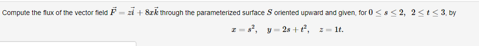 Compute the flux of the vector field F = zi + 8xk through the parameterized surface S oriented upward and given, for 0 <s < 2, 2<t < 3, by
x = s², y = 2s + t²,
z = lt.
