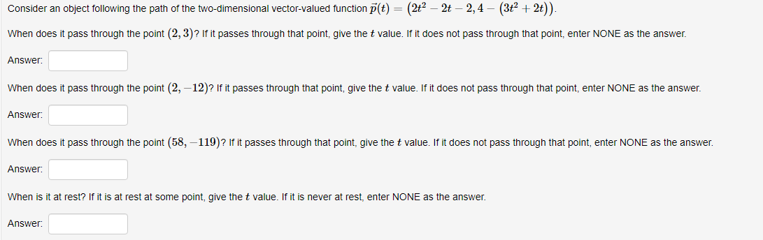 Consider an object following the path of the two-dimensional vector-valued function p(t) = (2t? – 2t – 2,4 – (3t2 + 2t))
When does it pass through the point (2, 3)? If it passes through that point, give the t value. If it does not pass through that point, enter NONE as the answer.
Answer:
When does it pass through the point (2, –12)? If it passes through that point, give the t value. If it does not pass through that point, enter NONE as the answer.
Answer:
When does it pass through the point (58, –119)? If it passes through that point, give the t value. If it does not pass through that point, enter NONE as the answer.
Answer:
When is it at rest? If it is at rest at some point, give thet value. If it is never at rest, enter NONE as the answer.
Answer:
