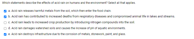 Which statements describe the effects of acid rain on humans and the environment? Select all that applies.
O a. Acid rain releases harmful metals from the soil, which then enter the food chain.
O b. Acid rain has contributed to increased deaths from respiratory diseases and compromised animal life in lakes and streams.
c. Acid rain leads to increased crop production by introducing nitrogen compounds into the soil.
d. Acid rain damages watershed soils and causes the increase of pH of aquatic environments.
O e. Acid rain destroys infrastructure due to the corrosion of metals, stonework, paint, and glass.
