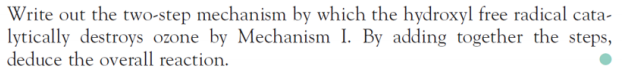 Write out the two-step mechanism by which the hydroxyl free radical cata-
lytically destroys ozone by Mechanism I. By adding together the steps,
deduce the overall reaction.
