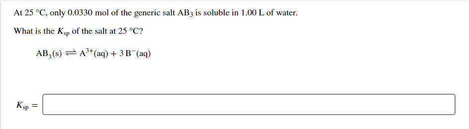 At 25 °C, only 0.0330 mol of the generic salt AB3 is soluble in 1.00 L of water.
What is the Kyp of the salt at 25 °C?
AB, (s) = A* (aq) + 3 B¯(aq)
KsP
